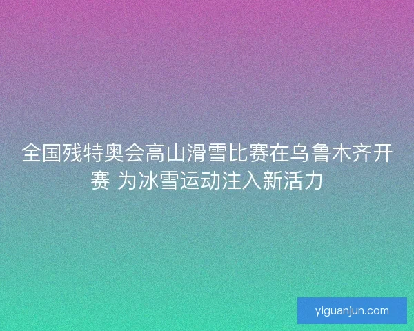 全国残特奥会高山滑雪比赛在乌鲁木齐开赛 为冰雪运动注入新活力