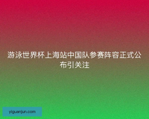 游泳世界杯上海站中国队参赛阵容正式公布引关注