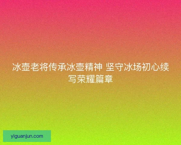 冰壶老将传承冰壶精神 坚守冰场初心续写荣耀篇章