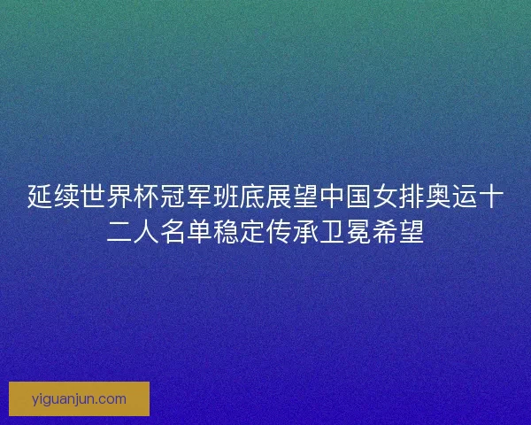 延续世界杯冠军班底展望中国女排奥运十二人名单稳定传承卫冕希望
