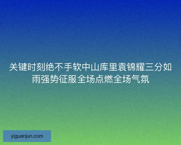 关键时刻绝不手软中山库里袁锦耀三分如雨强势征服全场点燃全场气氛